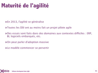 Maturité de l'agilité

 ‣ En 2013, l'agilité se généralise
 ‣ Toutes les DSI ont au moins fait un projet pilote agile
 ‣ Des essais sont faits dans des domaines aux contextes difficiles : ERP,
  BI, logiciels embarqués, etc.

 ‣ On peut parler d'adoption massive
 ‣ Le modèle commencer se pervertir




      Software development done right.                                       51
 