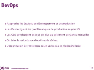 DevOps


 ‣ Rapproche les équipes de développement et de production
 ‣ Les Dev intègrent les problématiques de production au plus tôt
 ‣ Les Ops développent de plus en plus au détriment de tâches manuelles
 ‣ On évite la redondance d'outils et de tâches
 ‣ L'organisation de l'entreprise reste un frein à ce rapprochement




      Software development done right.                                    57
 