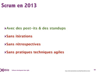 Scrum en 2013


 ‣Avec des post-its & des standups
 ‣Sans itérations
 ‣Sans rétrospectives
 ‣Sans pratiques techniques agiles



     Software development done right.                                                         59
                                        http://www.martinfowler.com/bliki/FlaccidScrum.html
 
