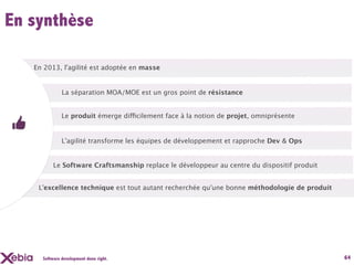 En synthèse

   En 2013, l'agilité est adoptée en masse


              La séparation MOA/MOE est un gros point de résistance


              Le produit émerge difficilement face à la notion de projet, omniprésente


              L'agilité transforme les équipes de développement et rapproche Dev & Ops


          Le Software Craftsmanship replace le développeur au centre du dispositif produit


    L'excellence technique est tout autant recherchée qu'une bonne méthodologie de produit




     Software development done right.                                                        64
 