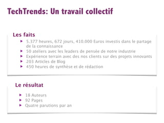 TechTrends: Un travail collectif

 Les faits
    ▶   5.377 heures, 672 jours, 410.000 Euros investis dans le partage
        de la connaissance
    ▶   50 ateliers avec les leaders de pensée de notre industrie
    ▶   Expérience terrain avec des nos clients sur des projets innovants
    ▶   203 Articles de Blog
    ▶   450 heures de synthèse et de rédaction



  Le résultat
   ▶    18 Auteurs
   ▶    92 Pages
   ▶    Quatre parutions par an
 