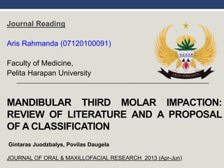 MANDIBULAR THIRD MOLAR IMPACTION:
REVIEW OF LITERATURE AND A PROPOSAL
OF A CLASSIFICATION
Journal Reading
Aris Rahmanda (07120100091)
Faculty of Medicine,
Pelita Harapan University
Gintaras Juodzbalys, Povilas Daugela
JOURNAL OF ORAL & MAXILLOFACIAL RESEARCH 2013 (Apr-Jun)
 