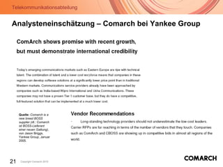 Telekommunikationsabteilung
21 Copyright Comarch 2010
Analysteneinschätzung – Comarch bei Yankee Group
Quelle: Comarch is a
new breed BOSS
supplier (dt.: Comarch
ist BOSS-Lieferant
einer neuen Gattung),
von Jason Briggs,
Yankee Group, Januar
2005.
 