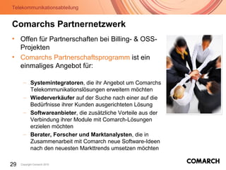 Telekommunikationsabteilung
29 Copyright Comarch 2010
Comarchs Partnernetzwerk
• Offen für Partnerschaften bei Billing- & OSS-
Projekten
• Comarchs Partnerschaftsprogramm ist ein
einmaliges Angebot für:
– Systemintegratoren, die ihr Angebot um Comarchs
Telekommunikationslösungen erweitern möchten
– Wiederverkäufer auf der Suche nach einer auf die
Bedürfnisse ihrer Kunden ausgerichteten Lösung
– Softwareanbieter, die zusätzliche Vorteile aus der
Verbindung ihrer Module mit Comarch-Lösungen
erzielen möchten
– Berater, Forscher und Marktanalysten, die in
Zusammenarbeit mit Comarch neue Software-Ideen
nach den neuesten Markttrends umsetzen möchten
 