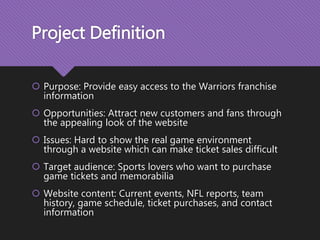 Project Definition
 Purpose: Provide easy access to the Warriors franchise
information
 Opportunities: Attract new customers and fans through
the appealing look of the website
 Issues: Hard to show the real game environment
through a website which can make ticket sales difficult
 Target audience: Sports lovers who want to purchase
game tickets and memorabilia
 Website content: Current events, NFL reports, team
history, game schedule, ticket purchases, and contact
information
 