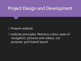 Project Design and Development
Present website
website principles: Warriors colors, ease of
navigation, pictures and videos, our
purpose, grid based layout
 