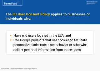 The EU User Consent Policy applies to businesses or
individuals who:
Have end users located in the EEA, and
Use Google pro...