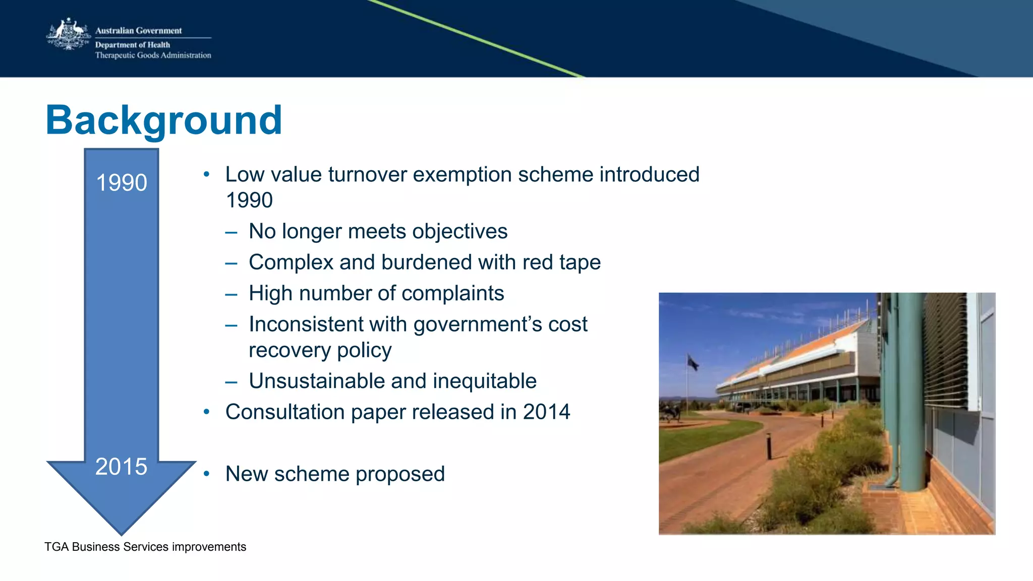 Background
1990
2015
• Low value turnover exemption scheme introduced
1990
– No longer meets objectives
– Complex and burdened with red tape
– High number of complaints
– Inconsistent with government’s cost
recovery policy
– Unsustainable and inequitable
• Consultation paper released in 2014
• New scheme proposed
TGA Business Services improvements
 