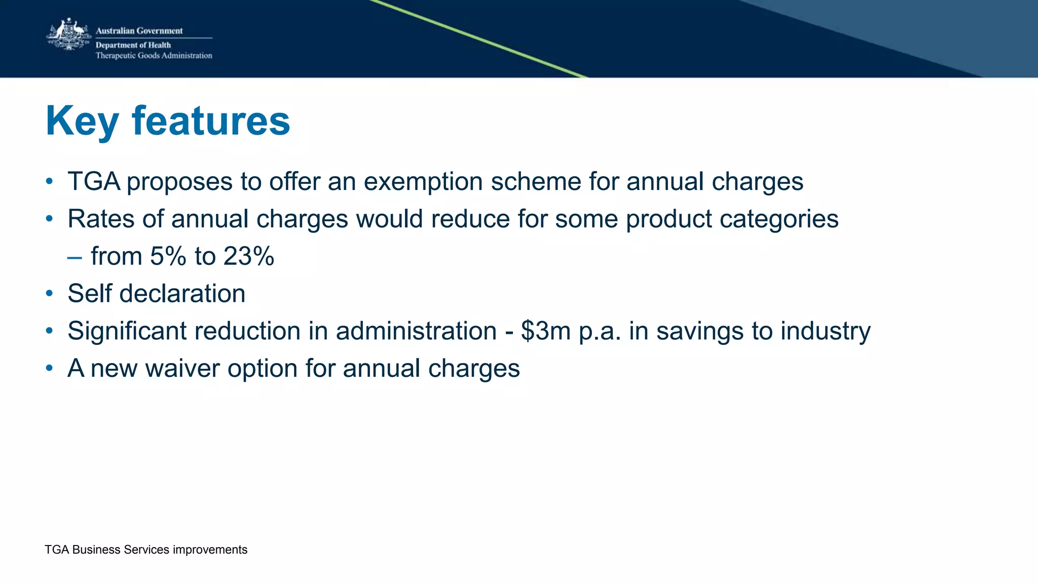 Key features
• TGA proposes to offer an exemption scheme for annual charges
• Rates of annual charges would reduce for some product categories
– from 5% to 23%
• Self declaration
• Significant reduction in administration - $3m p.a. in savings to industry
• A new waiver option for annual charges
TGA Business Services improvements
 