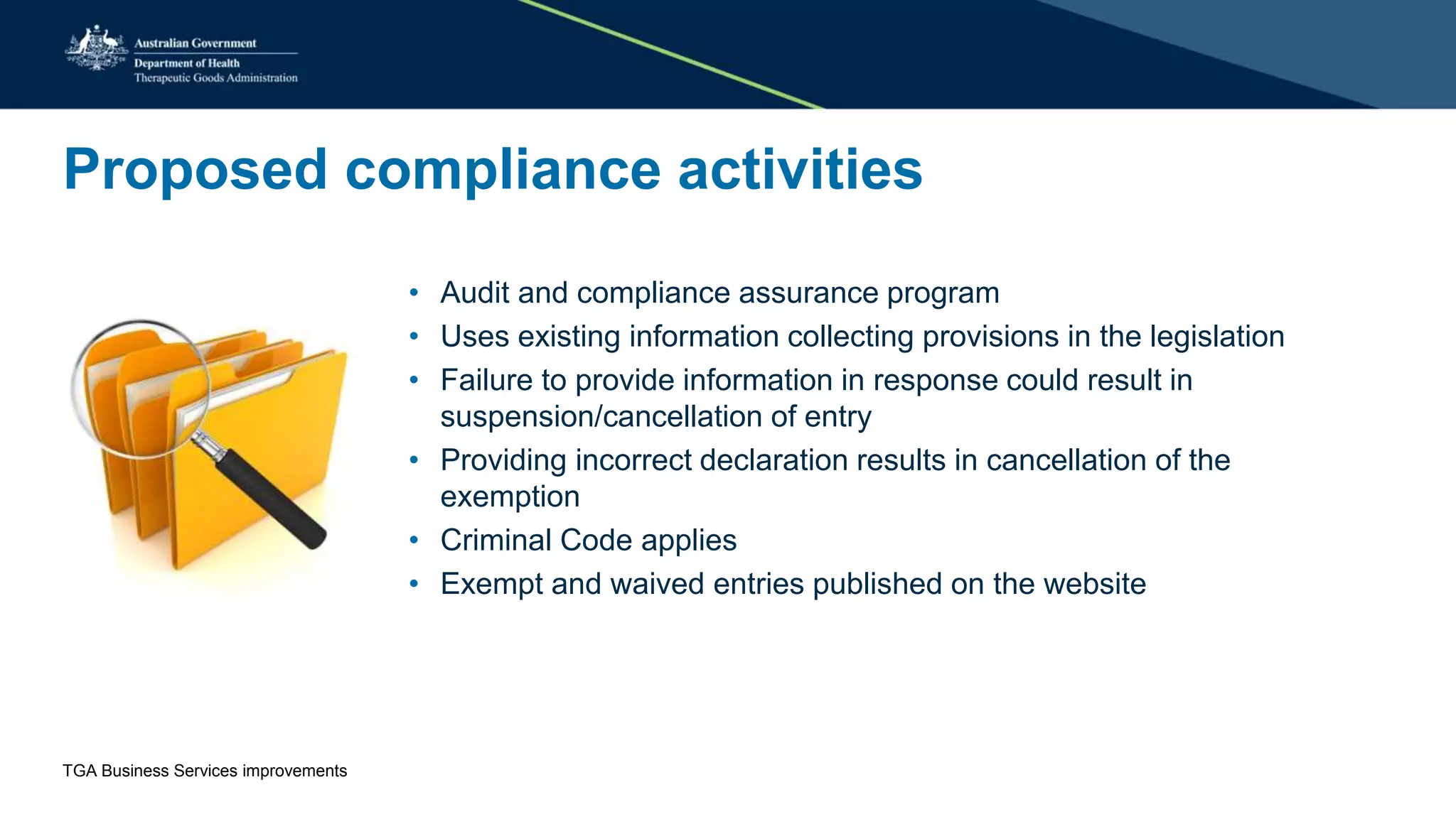 Proposed compliance activities
• Audit and compliance assurance program
• Uses existing information collecting provisions in the legislation
• Failure to provide information in response could result in
suspension/cancellation of entry
• Providing incorrect declaration results in cancellation of the
exemption
• Criminal Code applies
• Exempt and waived entries published on the website
TGA Business Services improvements
 