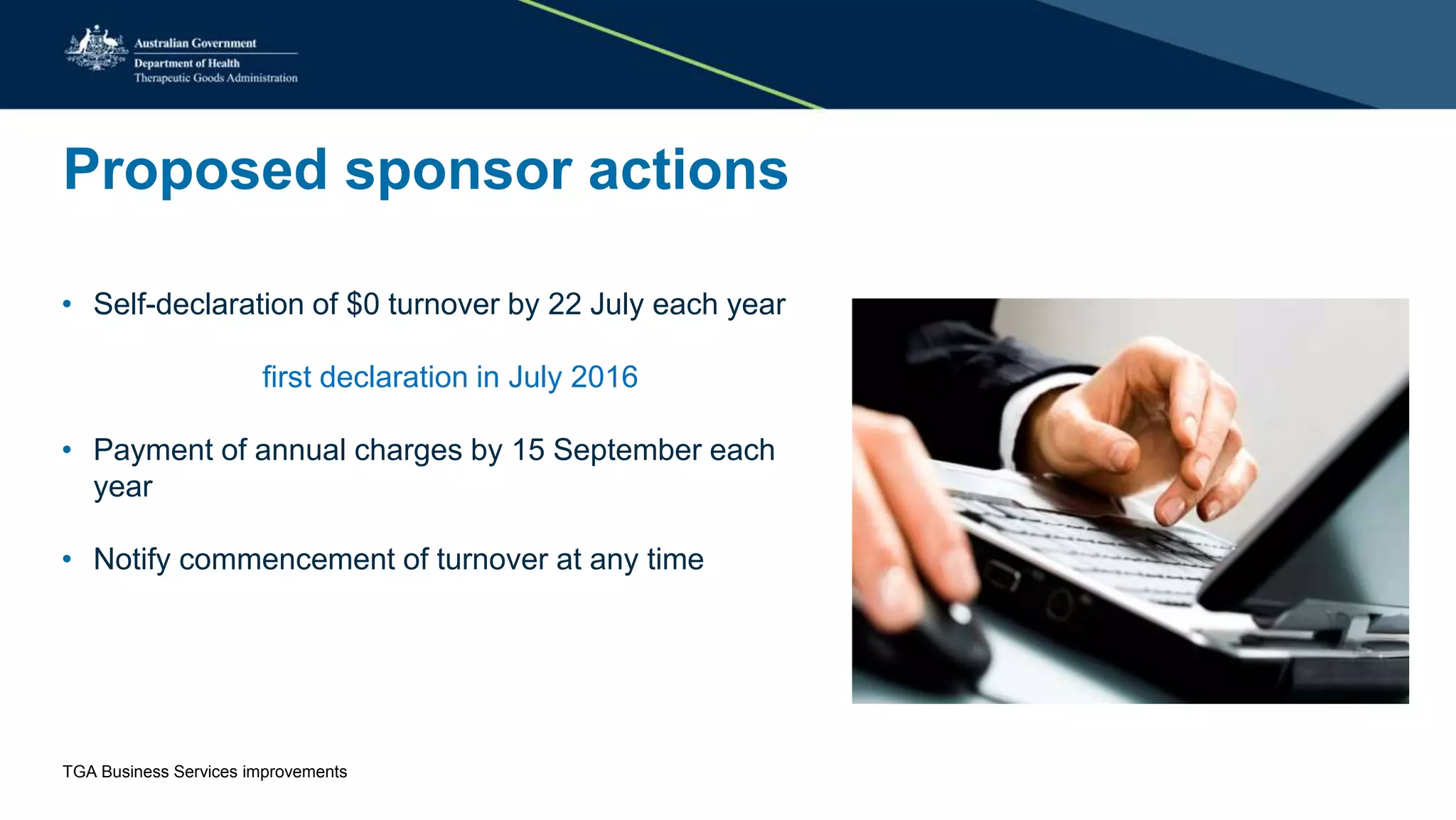 Proposed sponsor actions
• Self-declaration of $0 turnover by 22 July each year
first declaration in July 2016
• Payment of annual charges by 15 September each
year
• Notify commencement of turnover at any time
TGA Business Services improvements
 