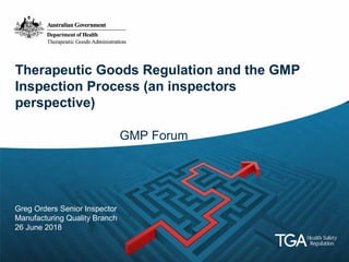 Therapeutic Goods Regulation and the GMP
Inspection Process (an inspectors
perspective)
GMP Forum
Greg Orders Senior Inspector
Manufacturing Quality Branch
26 June 2018
 