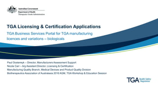 TGA Licensing & Certification Applications
TGA Business Services Portal for TGA manufacturing
licences and variations – biologicals
Paul Oosterwyk – Director, Manufacturers Assessment Support
Nicola Carr – A/g Assistant Director, Licensing & Certification
Manufacturing Quality Branch, Medical Devices and Product Quality Division
Biotherapeutics Association of Australasia 2016 AGM, TGA Workshop & Education Session
 