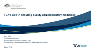TGA’s role in ensuring quality complementary medicines
3 June 2015
Larry Kelly
First Assistant Secretary
Monitoring and Compliance Division, TGA
Complementary Medicines Australia - 2015 Quality Learning Seminar
 