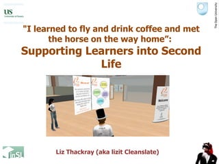&quot;I learned to fly and drink coffee and met the horse on the way home”:  Supporting Learners into Second Life Liz Thackray (aka lizit Cleanslate) 