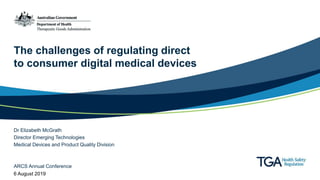 The challenges of regulating direct
to consumer digital medical devices
Dr Elizabeth McGrath
Director Emerging Technologies
Medical Devices and Product Quality Division
ARCS Annual Conference
6 August 2019
 