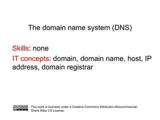 The domain name system (DNS) Skills : none IT concepts : domain, domain name, host, IP address, domain registrar This work is licensed under a Creative Commons Attribution-Noncommercial-Share Alike 3.0 License.  