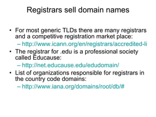 Registrars sell domain names For most generic TLDs there are many registrars and a competitive registration market place:  http://www.icann.org/en/registrars/accredited-list.html The registrar for .edu is a professional society called Educause: http://net.educause.edu/edudomain/ List of organizations responsible for registrars in the country code domains: http:// www.iana.org /domains/root/db/# 