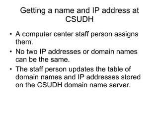 Getting a name and IP address at CSUDH A computer center staff person assigns them. No two IP addresses or domain names can be the same. The staff person updates the table of domain names and IP addresses stored on the CSUDH domain name server. 