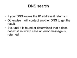 DNS search If your DNS knows the IP address it returns it. Otherwise it will contact another DNS to get the result. Etc. until it is found or determined that it does not exist, in which case an error message is returned. 