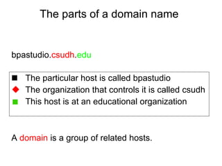 The parts of a domain name The particular host is called bpastudio The organization that controls it is called csudh This host is at an educational organization bpastudio. csudh . edu A  domain  is a group of related hosts. 