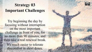 Strategy 03
Important Challenges
Try beginning the day by
focusing without interruption
on the most important
challenge in front of you, for
no more than 90 minutes, and
then take a real renewal break.
It's much easier to tolerate
discomfort in short doses.
 