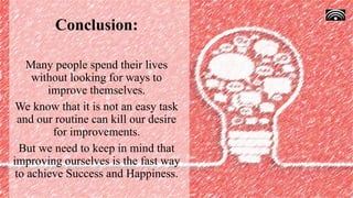 Conclusion:
Many people spend their lives
without looking for ways to
improve themselves.
We know that it is not an easy task
and our routine can kill our desire
for improvements.
But we need to keep in mind that
improving ourselves is the fast way
to achieve Success and Happiness.
 