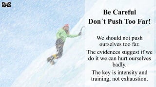 Be Careful
Don´t Push Too Far!
We should not push
ourselves too far.
The evidences suggest if we
do it we can hurt ourselves
badly.
The key is intensity and
training, not exhaustion.
 