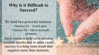 Why is it Difficult to
Succeed?
We hold two powerful instincts:
• Instinct 01 - Avoid pain,
• Instinct 02 - Move towards
pleasure.
Such instincts help us to achieve
mediate results and in most cases,
success is a long term result that
requires more than instincts.
 