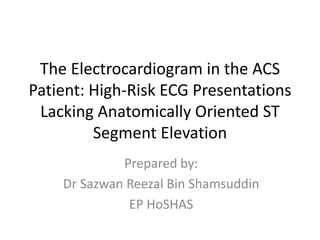 The Electrocardiogram in the ACS
Patient: High-Risk ECG Presentations
Lacking Anatomically Oriented ST
Segment Elevation
Prepared by:
Dr Sazwan Reezal Bin Shamsuddin
EP HoSHAS
 