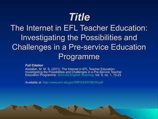 Title The Internet in EFL Teacher Education: Investigating the Possibilities and Challenges in a Pre-service Education Programme Full Citation   Abdallah, M. M. S. (2011). The Internet in EFL Teacher Education: Investigating the Possibilities and Challenges in a Pre-Service Teacher Education Programme,  Sino-US English Teaching , Vol. 8, no. 1, 15-23  Available at:  http://www.eric.ed.gov/PDFS/ED518218.pdf   