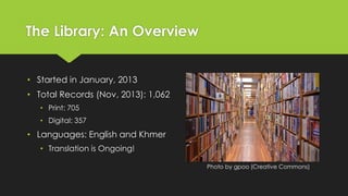 The Library: An Overview
• Started in January, 2013

• Total Records (Nov, 2013): 1,062
• Print: 705
• Digital: 357

• Languages: English and Khmer
• Translation is Ongoing!
Photo by gpoo (Creative Commons)

 