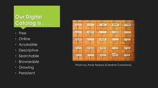 Our Digital
Catalog Is . . .
• Free

• Online
• Accessible
• Descriptive
• Searchable
• Browseable
• Growing
• Persistent

Photo by Amie Fedora (Creative Commons)

 