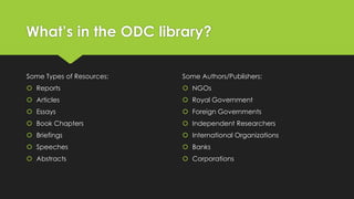 What’s in the ODC library?
Some Types of Resources:

Some Authors/Publishers:

 Reports

 NGOs

 Articles

 Royal Government

 Essays

 Foreign Governments

 Book Chapters

 Independent Researchers

 Briefings

 International Organizations

 Speeches

 Banks

 Abstracts

 Corporations

 
