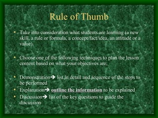 Rule of Thumb Take into consideration what students are learning (a new skill, a rule or formula, a concept/fact/idea, an attitude or a value). Choose one of the following techniques to plan the lesson content based on what your objectives are; Demonstration   list in detail and sequence of the steps to be performed Explanation    outline the information  to be explained Discussion   list of the key questions to guide the discussion 