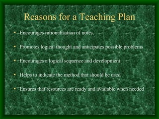 Reasons for a Teaching Plan Encourages rationalisation of notes. Promotes logical thought and anticipates possible problems Encourages a logical sequence and development Helps to indicate the method that should be used Ensures that resources are ready and available when needed 