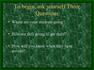 To begin, ask yourself Three Questions Where are your students going? How are they going to get there? How will you know when they have arrived? 