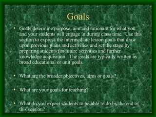 Goals Goals determine purpose, aim and rationale for what you and your students will engage in during class time.  Use this section to express the intermediate lesson goals that draw upon previous plans and activities and set the stage by preparing students for future activities and further knowledge acquisition.  The goals are typically written as broad educational or unit goals.  What are the broader objectives, aims or goals? What are your goals for teaching? What do you expect students to be able to do by the end of this session? 