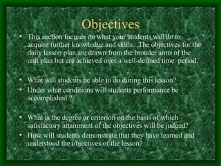 Objectives This section focuses on what your students will do to acquire further knowledge and skills.  The objectives for the daily lesson plan are drawn from the broader aims of the unit plan but are achieved over a well-defined time  period. What will students be able to do during this lesson? Under what conditions will students performance be accomplished ? What is the degree or criterion on the basis of which satisfactory attainment of the objectives will be judged? How will students demonstrate that they have learned and understood the objectives of the lesson? 