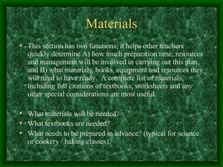 Materials This section has two functions; it helps other teachers quickly determine A) how much preparation time, resources and management will be involved in carrying out this plan, and B) what materials, books, equipment and resources they will need to have ready.  A complete list of materials, including full citations of textbooks, worksheets and any other special considerations are most useful. What materials will be needed? What textbooks are needed? What needs to be prepared in advance? (typical for science or cookery / baking classes). 