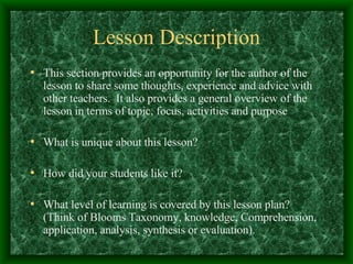 Lesson Description This section provides an opportunity for the author of the lesson to share some thoughts, experience and advice with other teachers.  It also provides a general overview of the lesson in terms of topic, focus, activities and purpose What is unique about this lesson? How did your students like it? What level of learning is covered by this lesson plan?  (Think of Blooms Taxonomy, knowledge, Comprehension, application, analysis, synthesis or evaluation). 