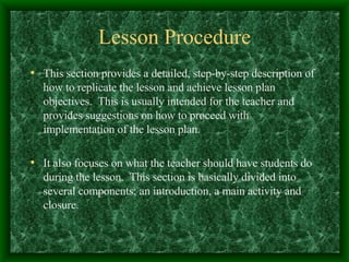 Lesson Procedure This section provides a detailed, step-by-step description of how to replicate the lesson and achieve lesson plan objectives.  This is usually intended for the teacher and provides suggestions on how to proceed with implementation of the lesson plan. It also focuses on what the teacher should have students do during the lesson.  This section is basically divided into several components; an introduction, a main activity and closure. 