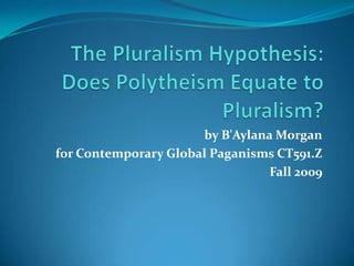 The Pluralism Hypothesis: Does Polytheism Equate to Pluralism? by B&apos;Aylana Morgan for Contemporary Global Paganisms CT591.Z Fall 2009 