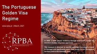 The Portuguese
Golden Visa
Regime
www.rpba.pt | March, 2021
In 2002 a new special residence through investment permit for
investors (Golden Visa) was approved.
This measure is directed at non-EU nationals intending to invest
in Portugal and significantly eases their access to the Portuguese
territory and to the Schengen Area.
 