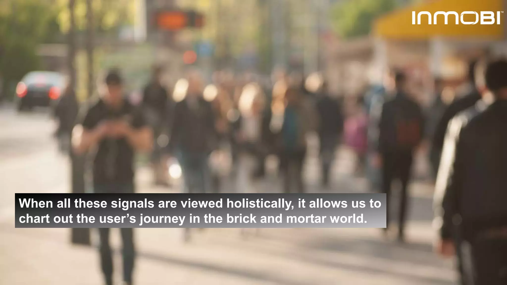 When all these signals are viewed holistically, it allows us to
chart out the user’s journey in the brick and mortar world.
 