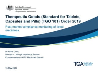 Therapeutic Goods (Standard for Tablets,
Capsules and Pills) (TGO 101) Order 2019
Post-market compliance monitoring of listed
medicines
Dr Adam Cook
Director – Listing Compliance Section
Complementary & OTC Medicines Branch
13 May 2019
 