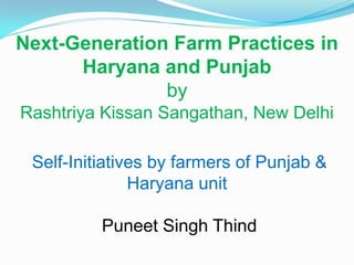 Next-Generation Farm Practices in
      Haryana and Punjab
               by
Rashtriya Kissan Sangathan, New Delhi

 Self-Initiatives by farmers of Punjab &
               Haryana unit

          Puneet Singh Thind
 