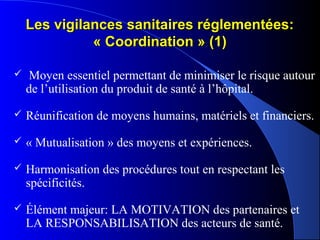 Les vigilances sanitaires réglementées:Les vigilances sanitaires réglementées:
« Coordination » (1)« Coordination » (1)
 Moyen essentiel permettant de minimiser le risque autour
de l’utilisation du produit de santé à l’hôpital.
 Réunification de moyens humains, matériels et financiers.
 « Mutualisation » des moyens et expériences.
 Harmonisation des procédures tout en respectant les
spécificités.
 Élément majeur: LA MOTIVATION des partenaires et
LA RESPONSABILISATION des acteurs de santé.
 