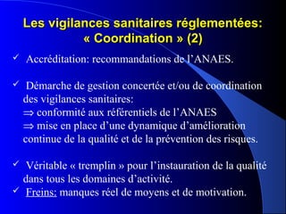 Les vigilances sanitaires réglementées:Les vigilances sanitaires réglementées:
« Coordination » (2)« Coordination » (2)
 Accréditation: recommandations de l’ANAES.
 Démarche de gestion concertée et/ou de coordination
des vigilances sanitaires:
⇒ conformité aux référentiels de l’ANAES
⇒ mise en place d’une dynamique d’amélioration
continue de la qualité et de la prévention des risques.
 Véritable « tremplin » pour l’instauration de la qualité
dans tous les domaines d’activité.
 Freins: manques réel de moyens et de motivation.
 