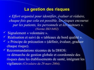 La gestion des risquesLa gestion des risques
« Effort organisé pour identifier, évaluer et réduire, 
chaque fois que cela est possible, les risques encourus 
par les patients, les personnels et les visiteurs ».
(Norme ISO 8402)
 Signalement « volontaire ».
 Réalisation et suivi de « tableaux de bord qualité ».
 « Principe de précaution » (définir, évaluer, graduer
chaque risque).
 Recommandations récentes de la DHOS:
⇒ démarche de gestion globale et coordonnée des
risques dans les établissements de santé, intégrant les
vigilances (Circulaire du 29 mars 2004).
 